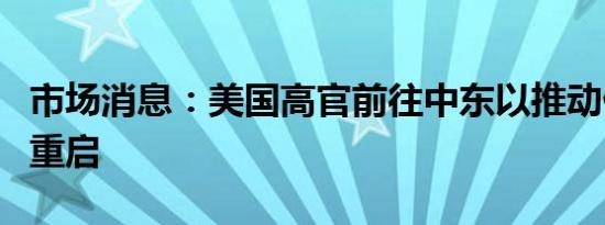 市场消息：美国高官前往中东以推动停火谈判重启