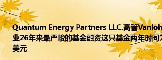 Quantum Energy Partners LLC.高管Vanloh：我目睹从业26年来最严峻的基金融资这只基金两年时间才募集100亿美元