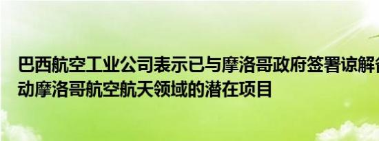 巴西航空工业公司表示已与摩洛哥政府签署谅解备忘录以启动摩洛哥航空航天领域的潜在项目