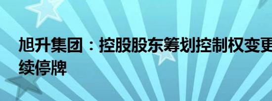 旭升集团：控股股东筹划控制权变更 股票继续停牌