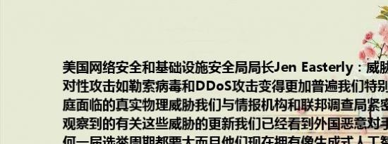 美国网络安全和基础设施安全局局长Jen Easterly：威胁环境变得愈加复杂针对性攻击如勒索病毒和DDoS攻击变得更加普遍我们特别关注选举官员及其家庭面临的真实物理威胁我们与情报机构和联邦调查局紧密合作定期向公众提供观察到的有关这些威胁的更新我们已经看到外国恶意对手的活动规模比以往任何一届选举周期都要大而且他们现在拥有像生成式人工智能这样的工具这加强了他们的能力在关键的战场州如果出现争议可能需要进行重新计票我们必须警惕外国对手试图在这个不确定时期削弱美国信心和煽动分裂