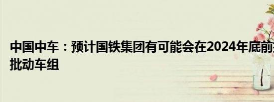 中国中车：预计国铁集团有可能会在2024年底前招标采购一批动车组