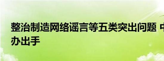 整治制造网络谣言等五类突出问题 中央网信办出手