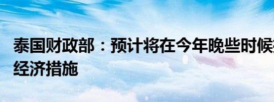 泰国财政部：预计将在今年晚些时候推出更多经济措施