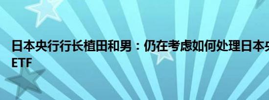 日本央行行长植田和男：仍在考虑如何处理日本央行持有的ETF