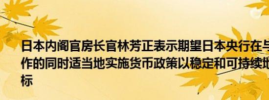 日本内阁官房长官林芳正表示期望日本央行在与政府密切合作的同时适当地实施货币政策以稳定和可持续地实现通胀目标