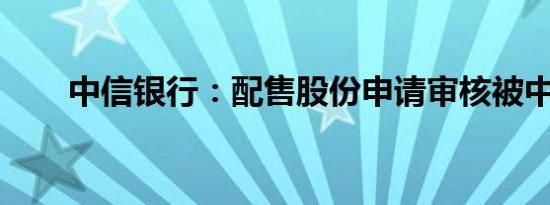 中信银行：配售股份申请审核被中止