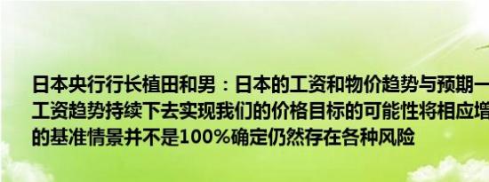 日本央行行长植田和男：日本的工资和物价趋势与预期一致如果当前的工资趋势持续下去实现我们的价格目标的可能性将相应增加我们对我们的基准情景并不是100%确定仍然存在各种风险