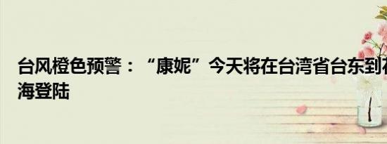 台风橙色预警：“康妮”今天将在台湾省台东到花莲一带沿海登陆