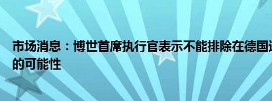 市场消息：博世首席执行官表示不能排除在德国进一步裁员的可能性