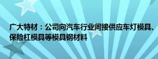 广大特材：公司向汽车行业间接供应车灯模具、内饰模具、保险杠模具等模具钢材料