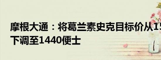 摩根大通：将葛兰素史克目标价从1550便士下调至1440便士