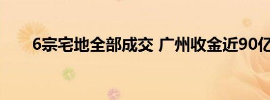 6宗宅地全部成交 广州收金近90亿元