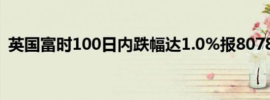 英国富时100日内跌幅达1.0%报8078.26点