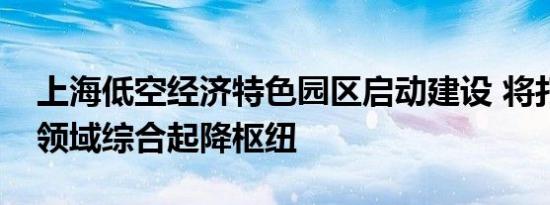 上海低空经济特色园区启动建设 将打造低空领域综合起降枢纽