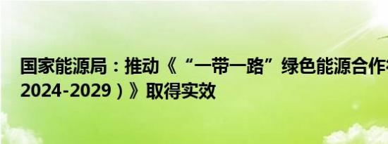 国家能源局：推动《“一带一路”绿色能源合作行动计划（2024-2029）》取得实效