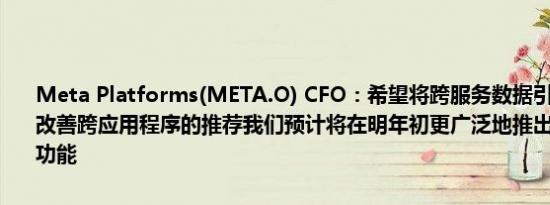 Meta Platforms(META.O) CFO：希望将跨服务数据引入排名模型以改善跨应用程序的推荐我们预计将在明年初更广泛地推出首个视频生成功能