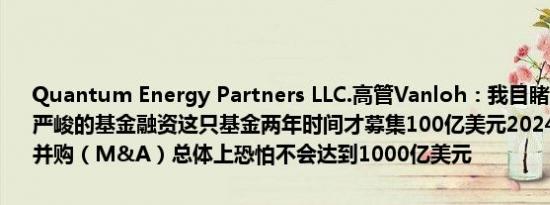 Quantum Energy Partners LLC.高管Vanloh：我目睹从业26年来最严峻的基金融资这只基金两年时间才募集100亿美元2024年的能源企业并购（M&A）总体上恐怕不会达到1000亿美元