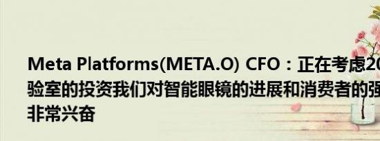 Meta Platforms(META.O) CFO：正在考虑2025年现实实验室的投资我们对智能眼镜的进展和消费者的强烈兴趣感到非常兴奋