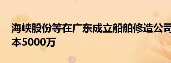 海峡股份等在广东成立船舶修造公司 注册资本5000万