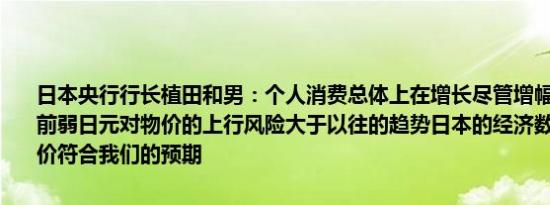 日本央行行长植田和男：个人消费总体上在增长尽管增幅适中将关注当前弱日元对物价的上行风险大于以往的趋势日本的经济数据如工资和物价符合我们的预期