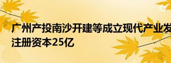 广州产投南沙开建等成立现代产业发展公司 注册资本25亿