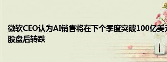 微软CEO认为AI销售将在下个季度突破100亿美元微软在美股盘后转跌