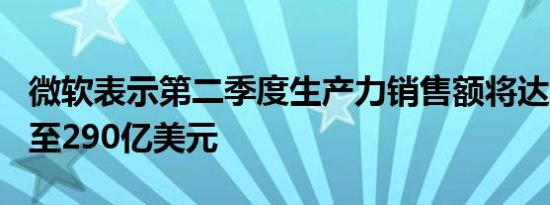 微软表示第二季度生产力销售额将达到287亿至290亿美元