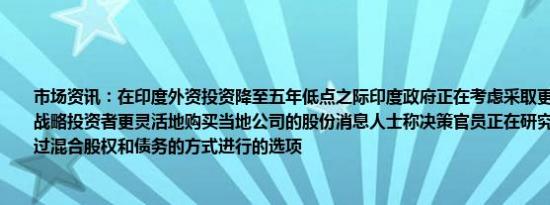 市场资讯：在印度外资投资降至五年低点之际印度政府正在考虑采取更多措施允许外国战略投资者更灵活地购买当地公司的股份消息人士称决策官员正在研究开放外国投资通过混合股权和债务的方式进行的选项