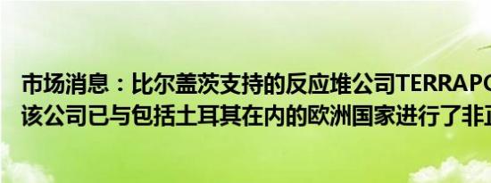 市场消息：比尔盖茨支持的反应堆公司TERRAPOWER表示该公司已与包括土耳其在内的欧洲国家进行了非正式会谈