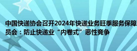 中国快递协会召开2024年快递业务旺季服务保障工作协调动员会：防止快递业“内卷式”恶性竞争