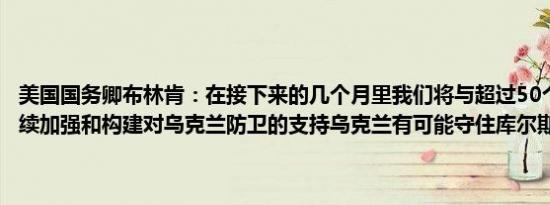 美国国务卿布林肯：在接下来的几个月里我们将与超过50个国家一道继续加强和构建对乌克兰防卫的支持乌克兰有可能守住库尔斯克