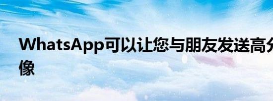 WhatsApp可以让您与朋友发送高分辨率图像