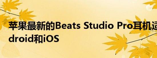 苹果最新的Beats Studio Pro耳机适用于Android和iOS