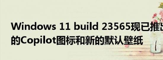 Windows 11 build 23565现已推出带有新的Copilot图标和新的默认壁纸