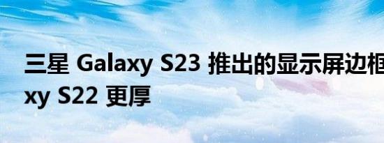 三星 Galaxy S23 推出的显示屏边框比 Galaxy S22 更厚