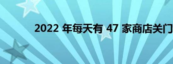 2022 年每天有 47 家商店关门