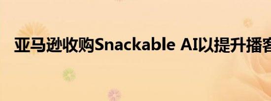 亚马逊收购Snackable AI以提升播客产品