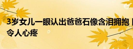 3岁女儿一眼认出爸爸石像含泪拥抱 网友表示令人心疼