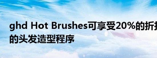 ghd Hot Brushes可享受20%的折扣更新您的头发造型程序