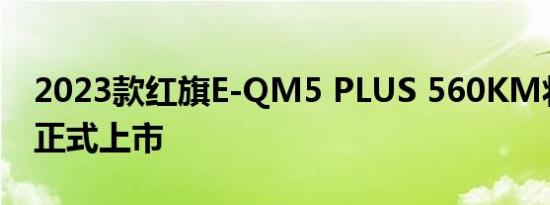 2023款红旗E-QM5 PLUS 560KM将于今日正式上市