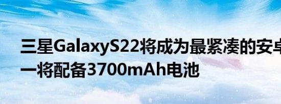 三星GalaxyS22将成为最紧凑的安卓旗舰之一将配备3700mAh电池