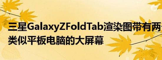 三星GalaxyZFoldTab渲染图带有两个铰链和类似平板电脑的大屏幕