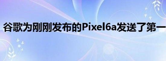 谷歌为刚刚发布的Pixel6a发送了第一个更新