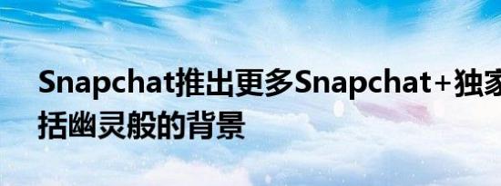 Snapchat推出更多Snapchat+独家功能包括幽灵般的背景