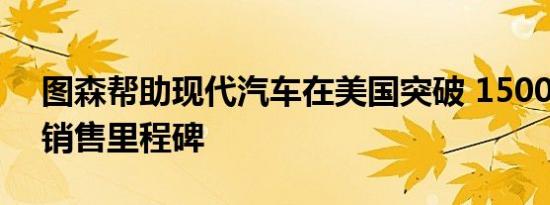 图森帮助现代汽车在美国突破 1500 万辆的销售里程碑