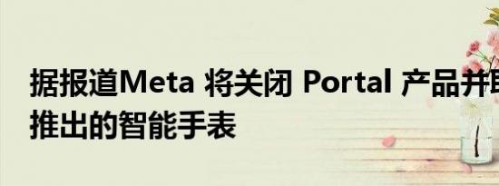 据报道Meta 将关闭 Portal 产品并取消即将推出的智能手表