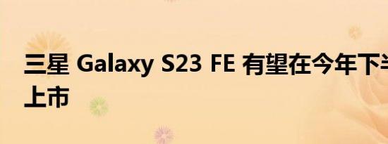 三星 Galaxy S23 FE 有望在今年下半年正式上市