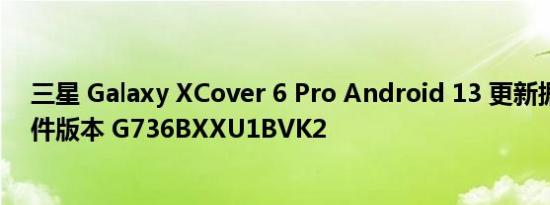 三星 Galaxy XCover 6 Pro Android 13 更新据说附带固件版本 G736BXXU1BVK2