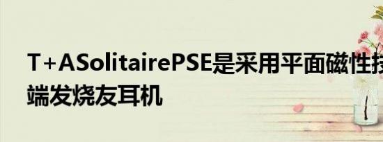 T+ASolitairePSE是采用平面磁性技术的高端发烧友耳机